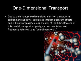 One-Dimensional Transport
• Due to their nanoscale dimensions, electron transport in
carbon nanotubes will take place through quantum effects
and will only propagate along the axis of the tube. Because of
this special transport property, carbon nanotubes are
frequently referred to as “one-dimensional.”
 
