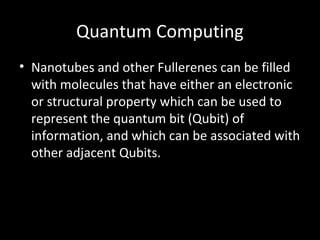 Quantum Computing
• Nanotubes and other Fullerenes can be filled
with molecules that have either an electronic
or structural property which can be used to
represent the quantum bit (Qubit) of
information, and which can be associated with
other adjacent Qubits.
 