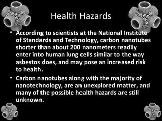 Health Hazards
• According to scientists at the National Institute
of Standards and Technology, carbon nanotubes
shorter than about 200 nanometers readily
enter into human lung cells similar to the way
asbestos does, and may pose an increased risk
to health.
• Carbon nanotubes along with the majority of
nanotechnology, are an unexplored matter, and
many of the possible health hazards are still
unknown.
 
