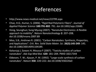 References
• http://www.news-medical.net/news/22799.aspx
• Chae, H.G.; Kumar, S. (2006). "Rigid Rod Polymeric Fibers". Journal of
Applied Polymer Science 100:791-802: 791. doi:10.1002/app.22680.
• Hong, Seunghun; Sung Myung (2007). "Nanotube Electronics: A flexible
approach to mobility". Nature Nanotechnology 2: 207–208.
doi:10.1038/nnano.2007.89
• Meo, S.B.; Andrews R. (2001). "Carbon Nanotubes: Synthesis, Properties,
and Applications". Crit. Rev. Solid State Mater. Sci. 26(3):145-249: 145.
doi:10.1080/20014091104189.
• Kolosnjaj J, Szwarc H, Moussa F (2007). "Toxicity studies of carbon
nanotubes". Adv Exp Med Biol. 620: 181–204. PMID 18217344
• Ebbesen, T. W.; Ajayan, P. M. (1992). "Large-scale synthesis of carbon
nanotubes". Nature 358: 220–222. doi:10.1038/358220a0
 