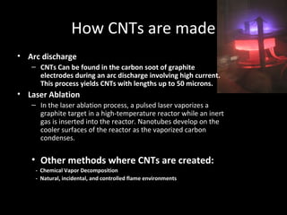 How CNTs are made
• Arc discharge
– CNTs Can be found in the carbon soot of graphite
electrodes during an arc discharge involving high current.
This process yields CNTs with lengths up to 50 microns.
• Laser Ablation
– In the laser ablation process, a pulsed laser vaporizes a
graphite target in a high-temperature reactor while an inert
gas is inserted into the reactor. Nanotubes develop on the
cooler surfaces of the reactor as the vaporized carbon
condenses.
• Other methods where CNTs are created:
- Chemical Vapor Decomposition
- Natural, incidental, and controlled flame environments
 