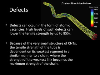 Defects
• Defects can occur in the form of atomic
vacancies. High levels of such defects can
lower the tensile strength by up to 85%.
• Because of the very small structure of CNTs,
the tensile strength of the tube is
dependent on its weakest segment in a
similar manner to a chain, where the
strength of the weakest link becomes the
maximum strength of the chain.
 