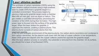 Laser ablation method
The synthesis of carbon nanotubes (CNTs) using the
laser ablation method involves using a high-powered
laser to create CNTs from a graphite target in a
controlled environment. The process begins by
placing a high-purity graphite target inside a chamber
filled with an inert gas, such as argon or helium. This
gas creates a controlled atmosphere, preventing the
oxidation of the CNTs during their formation. The high-
power laser is focused onto the surface of the graphite
target. When the laser strikes the graphite, it
vaporizes the material, creating a plasma plume. This
plasma plume consists of carbon atoms from the
vaporized graphite.
In the hot and energetic environment of the plasma plume, the carbon atoms recombine and condense to
form carbon nanotubes. As the plasma cools down with the help of cupper collector in low temperature,
these CNTs grow and deposit onto the cupper collector positioned opposite the graphite target.
After the laser ablation process is complete, the substrate is removed from the chamber. On its surface,
you should find a layer of synthesized CNTs.
 