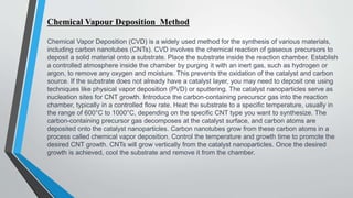 Chemical Vapour Deposition Method
Chemical Vapor Deposition (CVD) is a widely used method for the synthesis of various materials,
including carbon nanotubes (CNTs). CVD involves the chemical reaction of gaseous precursors to
deposit a solid material onto a substrate. Place the substrate inside the reaction chamber. Establish
a controlled atmosphere inside the chamber by purging it with an inert gas, such as hydrogen or
argon, to remove any oxygen and moisture. This prevents the oxidation of the catalyst and carbon
source. If the substrate does not already have a catalyst layer, you may need to deposit one using
techniques like physical vapor deposition (PVD) or sputtering. The catalyst nanoparticles serve as
nucleation sites for CNT growth. Introduce the carbon-containing precursor gas into the reaction
chamber, typically in a controlled flow rate. Heat the substrate to a specific temperature, usually in
the range of 600°C to 1000°C, depending on the specific CNT type you want to synthesize. The
carbon-containing precursor gas decomposes at the catalyst surface, and carbon atoms are
deposited onto the catalyst nanoparticles. Carbon nanotubes grow from these carbon atoms in a
process called chemical vapor deposition. Control the temperature and growth time to promote the
desired CNT growth. CNTs will grow vertically from the catalyst nanoparticles. Once the desired
growth is achieved, cool the substrate and remove it from the chamber.
 