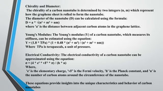 Chirality and Diameter:
The chirality of a carbon nanotube is determined by two integers (n, m) which represent
how the graphene sheet is rolled to form the nanotube.
The diameter of the nanotube (D) can be calculated using the formula:
D = a * √(n² + m² + nm)
where 'a' is the distance between adjacent carbon atoms in the graphene lattice.
Young's Modulus: The Young's modulus (Y) of a carbon nanotube, which measures its
stiffness, can be estimated using the equation:
Y = (1.8 * TPa) * (1 + 0.48 * (n² + m²) / (n² + m² + nm))
Where TPa is terapascals, a unit of pressure.
Electrical Conductivity: The electrical conductivity of a carbon nanotube can be
approximated using the equation:
σ = (4 * e² * vF² * π) / (h * n)
Where,
'e' is the elementary charge, 'vF' is the Fermi velocity, 'h' is the Planck constant, and 'n' is
the number of carbon atoms around the circumference of the nanotube.
These equations provide insights into the unique characteristics and behavior of carbon
nanotubes
 