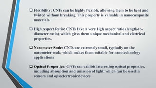  Flexibility: CNTs can be highly flexible, allowing them to be bent and
twisted without breaking. This property is valuable in nanocomposite
materials.
 High Aspect Ratio: CNTs have a very high aspect ratio (length-to-
diameter ratio), which gives them unique mechanical and electrical
properties.
 Nanometer Scale: CNTs are extremely small, typically on the
nanometer scale, which makes them suitable for nanotechnology
applications
 Optical Properties: CNTs can exhibit interesting optical properties,
including absorption and emission of light, which can be used in
sensors and optoelectronic devices.
 
