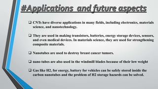  CNTs have diverse applications in many fields, including electronics, materials
science, and nanotechnology.
 They are used in making transistors, batteries, energy storage devices, sensors,
and even medical devices. In materials science, they are used for strengthening
composite materials.
 Nanotubes are used to destroy breast cancer tumors.
 nano tubes are also used in the windmill blades because of their low weight
 Gas like H2, for energy, battery for vehicles can be safely stored inside the
carbon nanotubes and the problem of H2 storage hazards can be solved.
 