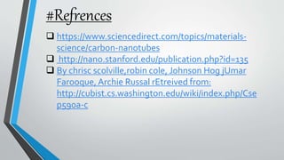 #Refrences
 https://www.sciencedirect.com/topics/materials-
science/carbon-nanotubes
 http://nano.stanford.edu/publication.php?id=135
 By chrisc scolville,robin cole, Johnson Hog jUmar
Farooque, Archie Russal rEtreived from:
http://cubist.cs.washington.edu/wiki/index.php/Cse
p590a-c
 