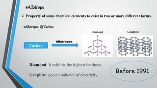 #Allotrope
 Property of some chemical elements to exist in two or more different forms.
#Allotropes Of Carbon
Carbon
Allotropes
Diamond Graphite
Diamond: It exhibits the highest hardness.
Graphite: good conductor of electricity.
Before 1991
 
