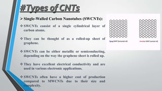 Single-Walled Carbon Nanotubes (SWCNTs):
 SWCNTs consist of a single cylindrical layer of
carbon atoms.
 They can be thought of as a rolled-up sheet of
graphene.
 SWCNTs can be either metallic or semiconducting,
depending on the way the graphene sheet is rolled up.
 They have excellent electrical conductivity and are
used in various electronic applications.
 SWCNTs often have a higher cost of production
compared to MWCNTs due to their size and
complexity.
 