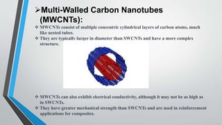 Multi-Walled Carbon Nanotubes
(MWCNTs):
 MWCNTs consist of multiple concentric cylindrical layers of carbon atoms, much
like nested tubes.
 They are typically larger in diameter than SWCNTs and have a more complex
structure.
 MWCNTs can also exhibit electrical conductivity, although it may not be as high as
in SWCNTs.
 They have greater mechanical strength than SWCNTs and are used in reinforcement
applications for composites.
 