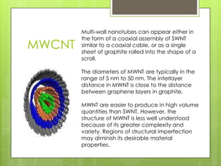 MWCNT
Multi-wall nanotubes can appear either in
the form of a coaxial assembly of SWNT
similar to a coaxial cable, or as a single
sheet of graphite rolled into the shape of a
scroll.
The diameters of MWNT are typically in the
range of 5 nm to 50 nm. The interlayer
distance in MWNT is close to the distance
between graphene layers in graphite.
MWNT are easier to produce in high volume
quantities than SWNT. However, the
structure of MWNT is less well understood
because of its greater complexity and
variety. Regions of structural imperfection
may diminish its desirable material
properties.
 