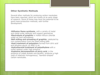 Other Synthetic Methods
Several other methods for producing carbon nanotubes
have been reported, which are mostly at an early stage
of research. Some of these may have the potential to be
good mass-production methods, with further
development.
•Diffusion flame synthesis, with a variety of metal
and metal oxide catalysts and support geometries
•Electrolysis of graphite in molten lithium chloride
under an inert atmosphere
•Ball milling and annealing of graphite, catalyzed by
iron contamination from the steel milling balls
•Heat treatment of polyesters formed from citric acid
and ethylene glycol, at 400C in air
•Hydrothermal treatment of polyethylene with a
nickel catalyst under high pressure
•Explosive decomposition of picric acid, in the
presence of cobalt acetate and paraffin, produces a high
yield of relatively homogeneous, "bamboo-shaped"
carbon nanotubes.
 