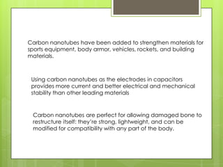 Carbon nanotubes have been added to strengthen materials for
sports equipment, body armor, vehicles, rockets, and building
materials.
Using carbon nanotubes as the electrodes in capacitors
provides more current and better electrical and mechanical
stability than other leading materials
Carbon nanotubes are perfect for allowing damaged bone to
restructure itself: they’re strong, lightweight, and can be
modified for compatibility with any part of the body.
 