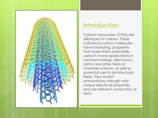 introduction
Carbon nanotubes (CNTs) are
allotropes of carbon. These
cylindrical carbon molecules
have interesting properties
that make them potentially
useful in many applications in
nanotechnology, electronics,
optics and other fields of
materials science, as well as
potential uses in architectural
fields. They exhibit
extraordinary strength and
unique electrical properties,
and are efficient conductors of
heat.
 