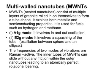 Multi-walled nanotubes (MWNTs
• MWNTs (nested nanotubes) consist of multiple
layers of graphite rolled in on themselves to form
a tube shape. It exhibits both metallic and
semiconducting properties. It is used for fuels
such as hydrogen and methane.
• (i) A1g mode: It involves in and out oscillation.
• (ii) E2g mode: It involves a squashing of the
tube (oscillation between sphere and an
ellipse.)
• The frequencies of two modes of vibrations are
Raman –active. The inner tubes of MWNTs can
slide without any friction within the outer
nanotubes leading to an atomically perfect
rotational bearing.
 
