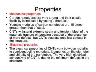 Properties
• Mechanical properties
• Carbon nanotubes are very strong and their elastic
flexibility is indicated by young’s modulus.
• Young’s modulus of carbon nanotubes are 10 times
greater than that of steel.
• CNTs withstand extreme strain and tension. Most of the
materials fracture on bending because of the presence
of more defects, but CNTs possess only few defects in
the structure.
• Electrical properties
• The electrical properties of CNTs vary between metallic
to semiconducting materials. It depends on the diameter
and chirality of the nanotubes. The very high electrical
conductivity of CNT is due to the minimum defects in the
structure.
 