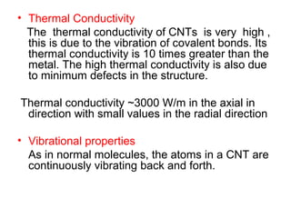 • Thermal Conductivity
The thermal conductivity of CNTs is very high ,
this is due to the vibration of covalent bonds. Its
thermal conductivity is 10 times greater than the
metal. The high thermal conductivity is also due
to minimum defects in the structure.
Thermal conductivity ~3000 W/m in the axial in
direction with small values in the radial direction
• Vibrational properties
As in normal molecules, the atoms in a CNT are
continuously vibrating back and forth.
 