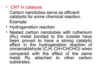 • CNT in catalysis
Carbon nanotubes serve as efficient
catalysts for some chemical reaction.
Example
• Hydrogenation reaction
• Nested carbon nanotubes with ruthenium
(Ru) metal bonded to the outside have
been proved to have a strong catalytic
effect in the hydrogenation reaction of
cinnamaldehyde (C6H5 CH=CHCHO) when
compared with the effect of the same
metal Ru attached to other carbon
substrates.
 