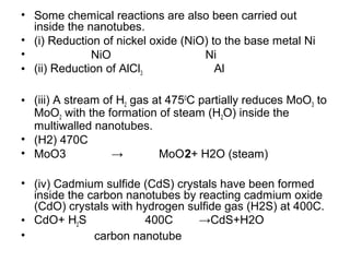 • Some chemical reactions are also been carried out
inside the nanotubes.
• (i) Reduction of nickel oxide (NiO) to the base metal Ni
• NiO Ni
• (ii) Reduction of AlCl3 Al
• (iii) A stream of H2 gas at 4750
C partially reduces MoO3 to
MoO2 with the formation of steam (H2O) inside the
multiwalled nanotubes.
• (H2) 470C
• MoO3 → MoO2+ H2O (steam)
• (iv) Cadmium sulfide (CdS) crystals have been formed
inside the carbon nanotubes by reacting cadmium oxide
(CdO) crystals with hydrogen sulfide gas (H2S) at 400C.
• CdO+ H2S 400C →CdS+H2O
• carbon nanotube
 