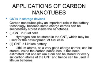 APPLICATIONS OF CARBON
NANOTUBES
• CNTs in storage devices
Carbon nanotubes play an important role in the battery
technology, because some charge carries can be
successfully stored inside the nanotubes.
• (i) CNT in Fuel cells
• Hydrogen can be stored in the CNT, which may be
used for the development of fuel cells.
• (ii) CNT in Lithium battery
• Lithium atoms, as a very good charge carrier, can be
stored- inside the carbon nanotubes. It has been
estimated that one lithium atom can be stored for every
six carbon atoms of the CNT and hence can be used in
lithium batteries.
 