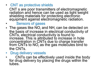 • CNT as protective shields
CNT s are poor transmitters of electromagnetic
radiation and hence can be used as light weight
shielding materials for protecting electronic
equipment against electromagnetic radiation.
• Sensors of gases
• The gases like NO2 and NH3 can be detected on
the basis of increase in electrical conductivity of
CNTs, electrical conductivity is found to
increase. This is attributed to increase in hole
concentration in CNTs due to charge transfer
from CNTs to NO2 as the gas molecules bind to
the CNTs.
• Drug delivery vessels
• CNTs can be effectively used inside the body
for drug delivery by placing the drugs within the
tubes.
 