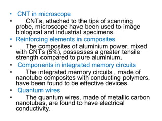 • CNT in microscope
• CNTs, attached to the tips of scanning
probe, microscope have been used to image
biological and industrial specimens.
• Reinforcing elements in composites
• The composites of aluminium power, mixed
with CNTs (5%), possesses a greater tensile
strength compared to pure aluminium.
• Components in integrated memory circuits
• The integrated memory circuits , made of
nanotube composites with conducting polymers,
have been found to be effective devices.
• Quantum wires
• The quantum wires, made of metallic carbon
nanotubes, are found to have electrical
conductivity.
 