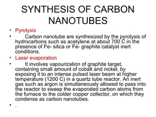 SYNTHESIS OF CARBON
NANOTUBES
• Pyrolysis
• Carbon nanotube are synthesized by the pyrolysis of
hydrocarbons such as acetylene at about 700 C in the
presence of Fe- silica or Fe- graphite catalyst inert
conditions.
• Laser evaporation
• It involves vapourization of graphite target,
containing small amount of cobalt and nickel, by
exposing it to an intense pulsed laser beam at higher
temperature (1200 C) in a quartz tube reactor. An inert
gas such as argon is simultaneously allowed to pass into
the reactor to sweep the evaporated carbon atoms from
the furnace to the colder copper collector, on which they
condense as carbon nanotubes.
• .
 