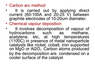 • Carbon arc method
• It is carried out by applying direct
current (60-100A and 20-25 V) between
graphite electrodes of 10-20um diameter.
• Chemical vapour deposition
• It involves decomposition of vapour of
hydrocarbons such as methane,
acetylene, etc, at high temperatures
(1100C) in presence of metal nanoparticle
catalysts like nickel, cobalt, iron supported
on MgO or Al2O3. Carbon atoms produced
by the decomposition are condensed on a
cooler surface of the catalyst
 
