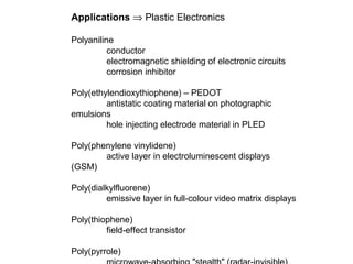 Applications ⇒ Plastic Electronics
Polyaniline
conductor
electromagnetic shielding of electronic circuits
corrosion inhibitor
Poly(ethylendioxythiophene) – PEDOT
antistatic coating material on photographic
emulsions
hole injecting electrode material in PLED
Poly(phenylene vinylidene)
active layer in electroluminescent displays
(GSM)
Poly(dialkylfluorene)
emissive layer in full-colour video matrix displays
Poly(thiophene)
field-effect transistor
Poly(pyrrole)
 