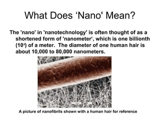 What Does ‘Nano' Mean?
The 'nano' in 'nanotechnology' is often thought of as a
shortened form of 'nanometer‘, which is one billionth
(10-9
) of a meter. The diameter of one human hair is
about 10,000 to 80,000 nanometers.
A picture of nanofibrils shown with a human hair for reference
 