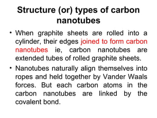 Structure (or) types of carbon
nanotubes
• When graphite sheets are rolled into a
cylinder, their edges joined to form carbon
nanotubes ie, carbon nanotubes are
extended tubes of rolled graphite sheets.
• Nanotubes naturally align themselves into
ropes and held together by Vander Waals
forces. But each carbon atoms in the
carbon nanotubes are linked by the
covalent bond.
 