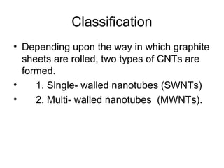 Classification
• Depending upon the way in which graphite
sheets are rolled, two types of CNTs are
formed.
• 1. Single- walled nanotubes (SWNTs)
• 2. Multi- walled nanotubes (MWNTs).
 