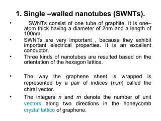 1. Single –walled nanotubes (SWNTs).
• SWNTs consist of one tube of graphite. It is one–
atom thick having a diameter of 2nm and a length of
100nm.
• SWNTs are very important , because they exhibit
important electrical properties. It is an excellent
conductor.
• Three kinds of nanotubes are resulted based on the
orientation of the hexagon lattice.
• The way the graphene sheet is wrapped is
represented by a pair of indices (n,m) called the
chiral vector.
• The integers n and m denote the number of unit
vectors along two directions in the honeycomb
crystal lattice of graphene.
 
