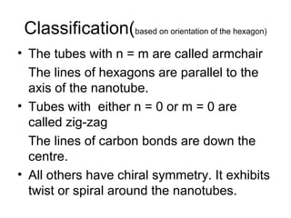 Classification(based on orientation of the hexagon)
• The tubes with n = m are called armchair
The lines of hexagons are parallel to the
axis of the nanotube.
• Tubes with either n = 0 or m = 0 are
called zig-zag
The lines of carbon bonds are down the
centre.
• All others have chiral symmetry. It exhibits
twist or spiral around the nanotubes.
 