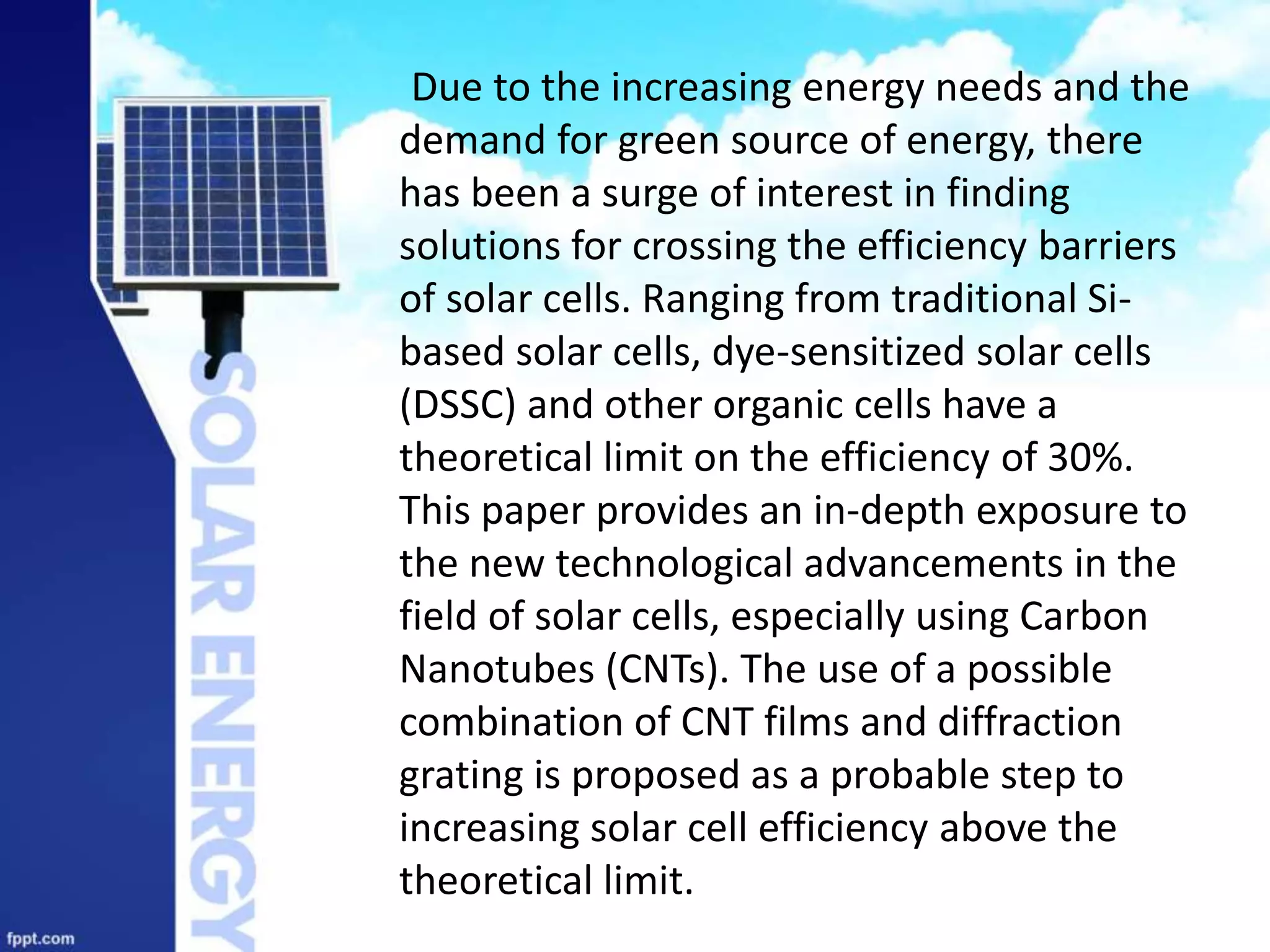 Due to the increasing energy needs and the
demand for green source of energy, there
has been a surge of interest in finding
solutions for crossing the efficiency barriers
of solar cells. Ranging from traditional Si-
based solar cells, dye-sensitized solar cells
(DSSC) and other organic cells have a
theoretical limit on the efficiency of 30%.
This paper provides an in-depth exposure to
the new technological advancements in the
field of solar cells, especially using Carbon
Nanotubes (CNTs). The use of a possible
combination of CNT films and diffraction
grating is proposed as a probable step to
increasing solar cell efficiency above the
theoretical limit.
 