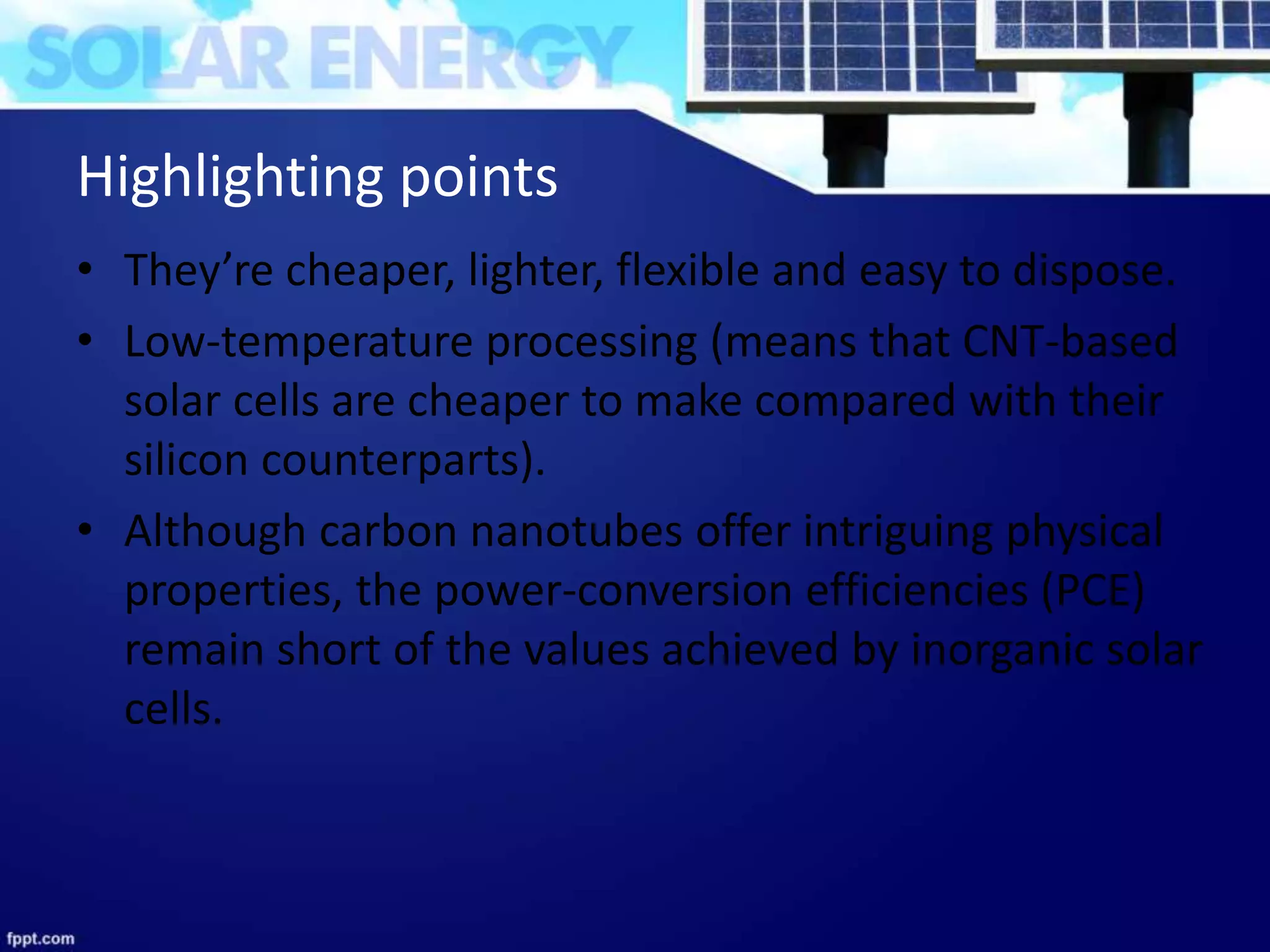 Highlighting points
• They’re cheaper, lighter, flexible and easy to dispose.
• Low-temperature processing (means that CNT-based
solar cells are cheaper to make compared with their
silicon counterparts).
• Although carbon nanotubes offer intriguing physical
properties, the power-conversion efficiencies (PCE)
remain short of the values achieved by inorganic solar
cells.
 