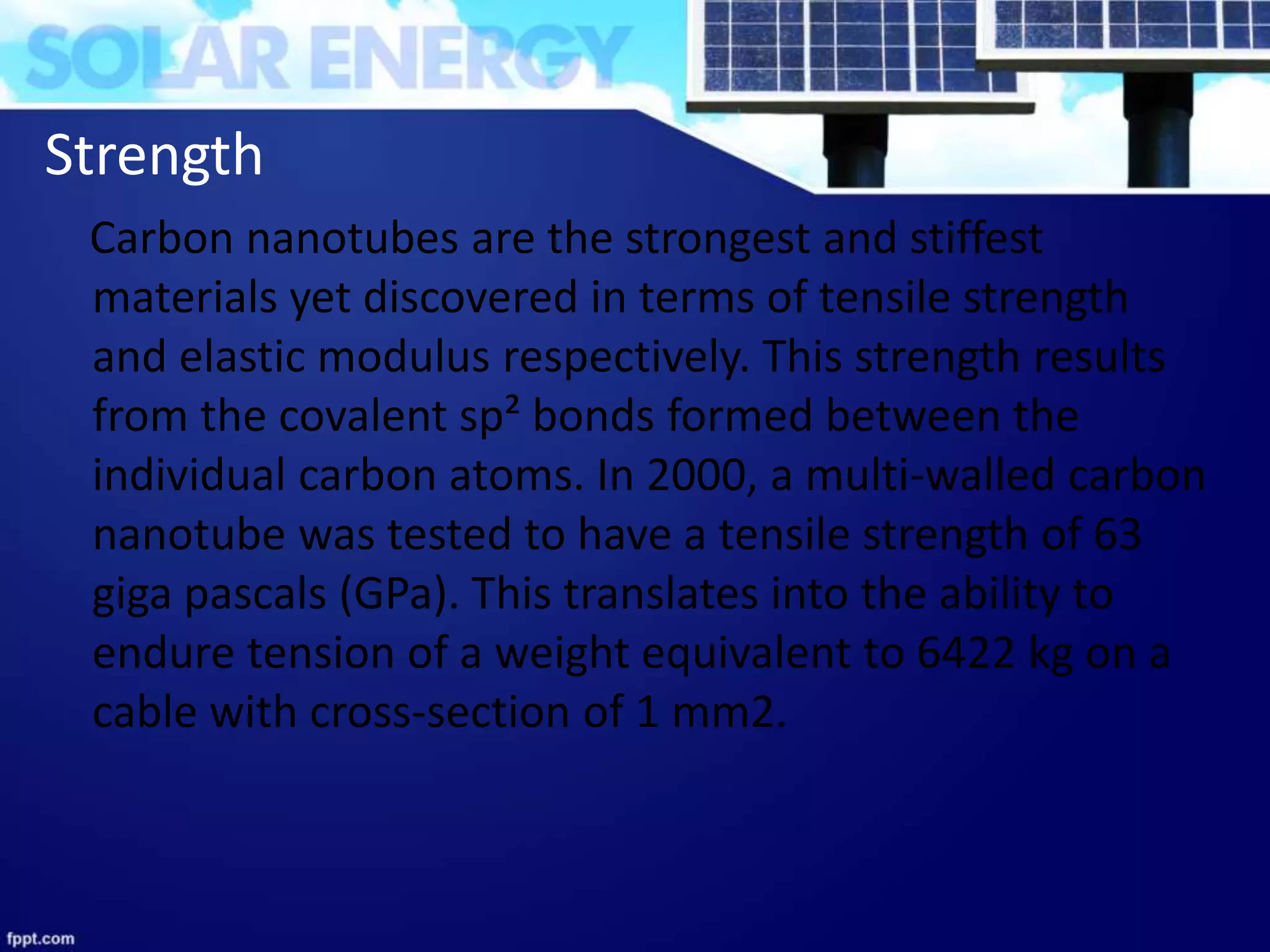Strength
Carbon nanotubes are the strongest and stiffest
materials yet discovered in terms of tensile strength
and elastic modulus respectively. This strength results
from the covalent sp² bonds formed between the
individual carbon atoms. In 2000, a multi-walled carbon
nanotube was tested to have a tensile strength of 63
giga pascals (GPa). This translates into the ability to
endure tension of a weight equivalent to 6422 kg on a
cable with cross-section of 1 mm2.
 