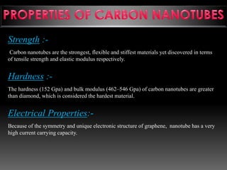 Strength :-
Carbon nanotubes are the strongest, flexible and stiffest materials yet discovered in terms
of tensile strength and elastic modulus respectively.
Hardness :-
The hardness (152 Gpa) and bulk modulus (462–546 Gpa) of carbon nanotubes are greater
than diamond, which is considered the hardest material.
Electrical Properties:-
Because of the symmetry and unique electronic structure of graphene, nanotube has a very
high current carrying capacity.
 