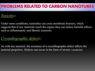 Toxicity:-
Under some conditions, nanotubes can cross membrane barriers, which
suggests that if raw materials reach the organs they can induce harmful effects
such as inflammatory and fibrotic reactions.
Crystallographic defect:-
As with any material, the existence of a crystallographic defect affects the
material properties. Defects can occur in the form of atomic vacancies.
 
