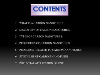 1. WHAT IS A CARBON NANOTUBE ?
2. DISCOVERY OF CARBON NANOTUBES.
3. TYPES OF CARBON NANOTUBES.
4. PROPERTIES OF CARBON NANOTUBES.
5. PROBLEMS RELATED TO CARBON NANOTUBES.
6. SYNTHESIS OF CARBON NANOTUBES.
7. POTENTIAL APPLICATION OF CNT.
 