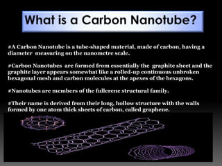 #A Carbon Nanotube is a tube-shaped material, made of carbon, having a
diameter measuring on the nanometre scale.
#Carbon Nanotubes are formed from essentially the graphite sheet and the
graphite layer appears somewhat like a rolled-up continuous unbroken
hexagonal mesh and carbon molecules at the apexes of the hexagons.
#Nanotubes are members of the fullerene structural family.
#Their name is derived from their long, hollow structure with the walls
formed by one atom thick sheets of carbon, called graphene.
 