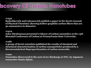 #1952
Radushkevich and Lukyanovich publish a paper in the Soviet Journal
of Physical Chemistry showing hollow graphitic carbon fibers that are
50 nanometers in diameter.
#1979
John Abrahamson presented evidence of carbon nanotubes at the 14th
Biennial Conference of Carbon at Pennsylvania State University.
#1981
A group of Soviet scientists published the results of chemical and
structural characterization of carbon nanoparticles produced by a
thermocatalytical disproportionation of carbon monoxide.
#1991
Nanotubes discovered in the soot of arc discharge at NEC, by Japanese
researcher Sumio Iijima.
 