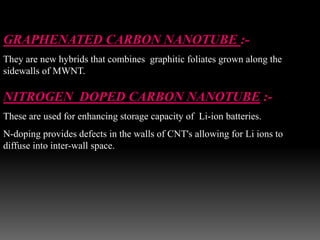 GRAPHENATED CARBON NANOTUBE :-
They are new hybrids that combines graphitic foliates grown along the
sidewalls of MWNT.
NITROGEN DOPED CARBON NANOTUBE :-
These are used for enhancing storage capacity of Li-ion batteries.
N-doping provides defects in the walls of CNT's allowing for Li ions to
diffuse into inter-wall space.
 