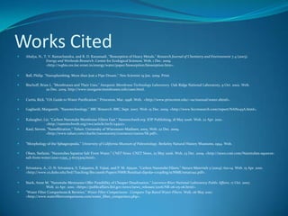 Works CitedAhalya, N., T. V. Ramachandra, and R. D. Kanamadi. "Biosorption of Heavy Metals." Research Journal of Chemistry and Environment 7.4 (2003). 	Energy and Wetlands Research. Centre for Ecological Sciences. Web. 1 Dec. 2009. 	<http://wgbis.ces.iisc.ernet.in/energy/water/paper/biosorption/biosorption.htm>.Ball, Philip. "Nanoplumbing: More than Just a Pipe Dream." New Scientist 19 Jan. 2009. Print. Bischoff, Brian L. "Membranes and Their Uses." Inorganic Membrane Technology Laboratory. Oak Ridge National Laboratory, 9 Oct. 2002. Web. 	20 Dec. 2009. http://www.inorganicmembranes.info/uses.html.Curtis, Rick. "OA Guide to Water Purification." Princeton, Mar. 1998. Web.  <http://www.princeton.edu/~oa/manual/water.shtml>. Gagliardi, Margareth. "Nanotechnology." BBC Research. BBC, Sept. 2007. Web. 15 Dec. 2009. <http://www.bccresearch.com/report/NAN045A.html>. Kalaugher, Liz. "Carbon Nanotube Membrane Filters Fast." Nanotechweb.org. IOP Publishing, 18 May 2006. Web. 22 Apr. 2010. 	<http://nanotechweb.org/cws/article/tech/24922>. Kaul, Steven. "Nanofiltration." Tahan. University of Wisconson-Madison, 2005. Web. 22 Dec. 2009. 	<http://www.tahan.com/charlie/nanosociety/course201/nanos/SK.pdf>. "Morphology of the Sphagnopsida." University of California Museum of Paleontology. Berkeley Natural History Museums, 1994. Web. Olsen, Stefanie. "Nanotubes Squeeze Salt From Water." CNET News. CNET News, 22 May 2006. Web. 23 Dec. 2009. <http://news.cnet.com/Nanotubes-squeeze-salt-from-water/2100-11395_3-6075309.html>.  Srivastava, A., O. N. Srivastava, S. Talapatra, R. Vajtai, and P. M. Ajayan. "Carbon Nanotube Filters." Nature Materials 3 (2004): 610-14. Web. 15 	Apr. 2010. <http://www.cs.duke.edu/brd/Teaching/Bio/asmb/Papers/NMR/Residual-dipolar-coupling/scNMR/nmat1192.pdf>. Stark, Anne M. "Nanotube Memranes Offer Possibility of Cheaper Desalination." Lawrence River National Laboratory Public Affairs. 17 Oct. 2007. 	Web. 22 Apr. 2010. <https://publicaffairs.llnl.gov/news/news_releases/2006/NR-06-05-06.html>. "Water Filter Comparisons & Reviews." Water Filter Comparisons - Compare Top Rated Water Filters. Web. 06 May 2010.                                                                                                                                                                                                                                                                                       <http://www.waterfiltercomparisons.com/water_filter_comparison.php>.