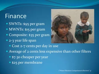 FinanceSWNTs: $95 per gramMWNTs: $15 per gramComposite: $35 per gram2-3 year life spanCost 2-7 cents per day in useAverage of 2 cents less expensive than other filters$7.30 cheaper per year$25 per membrane(“Water Filtration Comparisons & Reviews” 3)