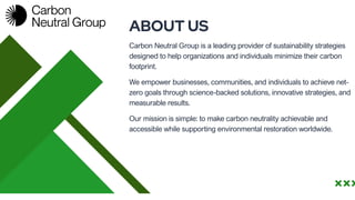 We empower businesses, communities, and individuals to achieve net-
zero goals through science-backed solutions, innovative strategies, and
measurable results.
ABOUT US
Carbon Neutral Group is a leading provider of sustainability strategies
designed to help organizations and individuals minimize their carbon
footprint.
Our mission is simple: to make carbon neutrality achievable and
accessible while supporting environmental restoration worldwide.
 