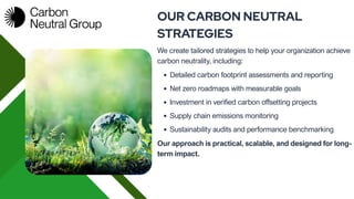 We create tailored strategies to help your organization achieve
carbon neutrality, including:
OUR CARBON NEUTRAL
STRATEGIES
Detailed carbon footprint assessments and reporting
Net zero roadmaps with measurable goals
Investment in verified carbon offsetting projects
Supply chain emissions monitoring
Sustainability audits and performance benchmarking
Our approach is practical, scalable, and designed for long-
term impact.
 