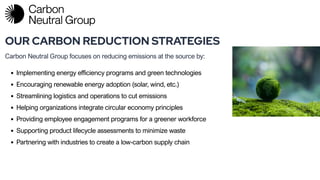 OUR CARBON REDUCTION STRATEGIES
Carbon Neutral Group focuses on reducing emissions at the source by:
Written
Implementing energy efficiency programs and green technologies
Encouraging renewable energy adoption (solar, wind, etc.)
Streamlining logistics and operations to cut emissions
Helping organizations integrate circular economy principles
Providing employee engagement programs for a greener workforce
Supporting product lifecycle assessments to minimize waste
Partnering with industries to create a low-carbon supply chain
 