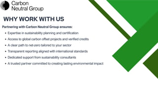 Partnering with Carbon Neutral Group ensures:
WHY WORK WITH US
Expertise in sustainability planning and certification
Access to global carbon offset projects and verified credits
A clear path to net-zero tailored to your sector
Transparent reporting aligned with international standards
Dedicated support from sustainability consultants
A trusted partner committed to creating lasting environmental impact
 